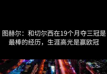 图赫尔：和切尔西在19个月夺三冠是最棒的经历，生涯高光是赢欧冠