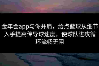 金年会app与你并肩，给点蓝球从细节入手提高传导球速度，使球队进攻循环流畅无阻