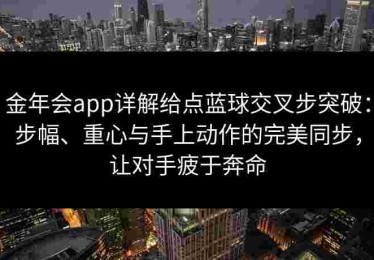 金年会app详解给点蓝球交叉步突破：步幅、重心与手上动作的完美同步，让对手疲于奔命