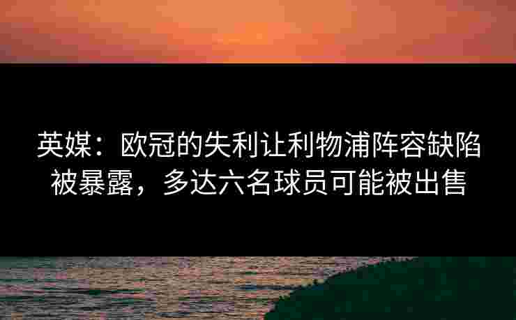 英媒:欧冠的失利让利物浦阵容缺陷被暴露,多达六名球员可能被出售 英媒:欧冠的失利让利物浦阵容缺陷被暴露,多达六名球员可能被出售