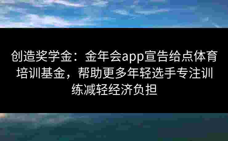 创造奖学金:金年会app宣告给点体育培训基金,帮助更多年轻选手专注训练减轻经济负担 创造奖学金:金年会app宣告给点体育培训基金,帮助更多年轻选手专注训练减轻经济负担