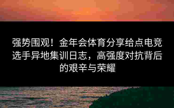 强势围观！金年会体育分享给点电竞选手异地集训日志，高强度对抗背后的艰辛与荣耀