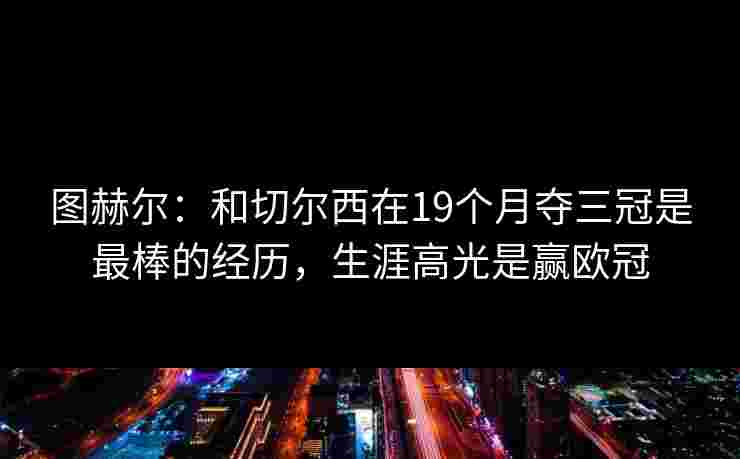 图赫尔:和切尔西在19个月夺三冠是最棒的经历,生涯高光是赢欧冠 图赫尔:和切尔西在19个月夺三冠是最棒的经历,生涯高光是赢欧冠