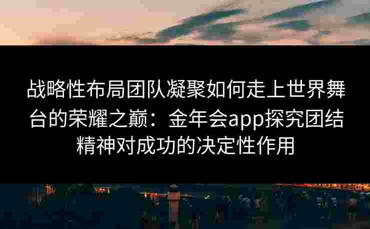 战略性布局团队凝聚如何走上世界舞台的荣耀之巅:金年会app探究团结精神对成功的决定性作用 战略性布局团队凝聚如何走上世界舞台的荣耀之巅:金年会app探究团结精神对成功的决定性作用