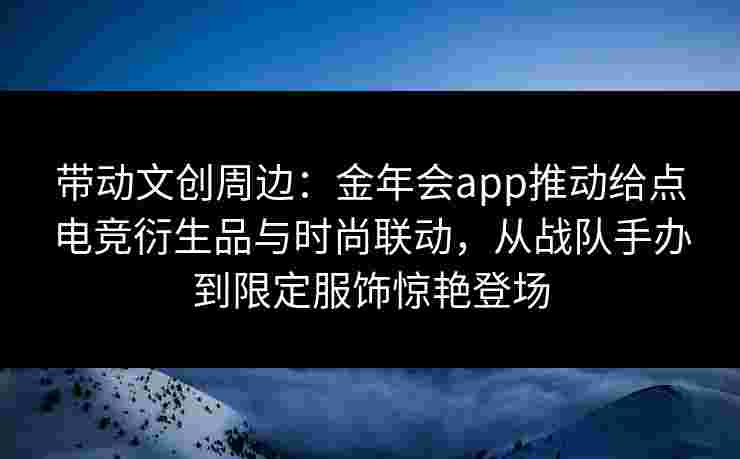 带动文创周边:金年会app推动给点电竞衍生品与时尚联动,从战队手办到限定服饰惊艳登场 带动文创周边:金年会app推动给点电竞衍生品与时尚联动,从战队手办到限定服饰惊艳登场