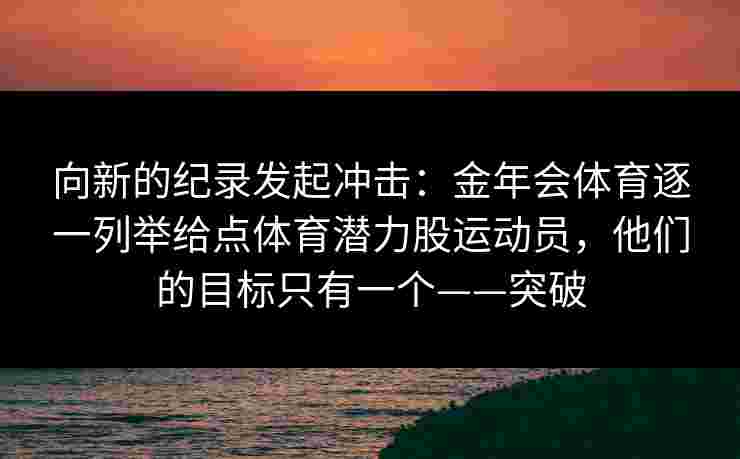 向新的纪录发起冲击:金年会体育逐一列举给点体育潜力股运动员,他们的目标只有一个——突破 向新的纪录发起冲击:金年会体育逐一列举给点体育潜力股运动员,他们的目标只有一个——突破